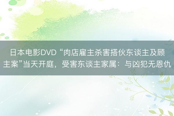 日本电影DVD “肉店雇主杀害搭伙东谈主及顾主案”当天开庭，受害东谈主家属：与凶犯无恩仇