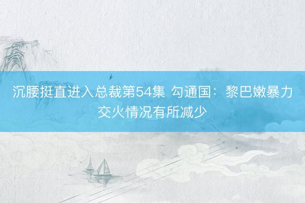 沉腰挺直进入总裁第54集 勾通国：黎巴嫩暴力交火情况有所减少