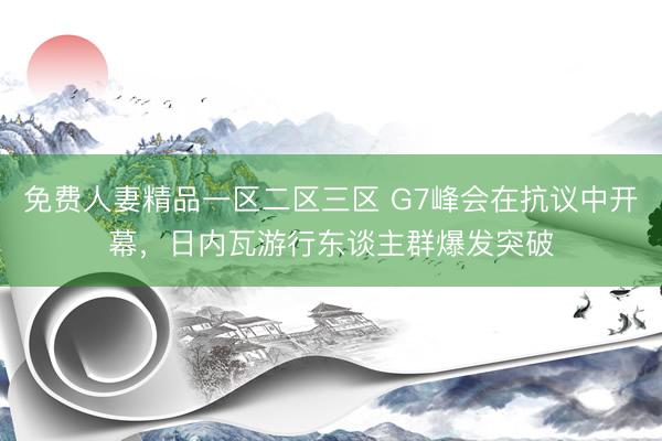 免费人妻精品一区二区三区 G7峰会在抗议中开幕，日内瓦游行东谈主群爆发突破