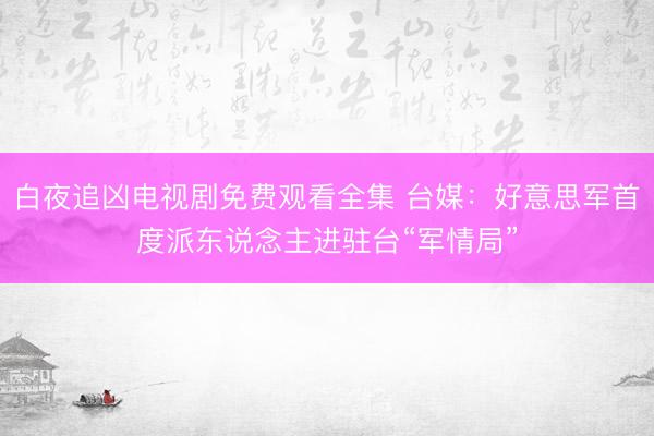 白夜追凶电视剧免费观看全集 台媒：好意思军首度派东说念主进驻台“军情局”