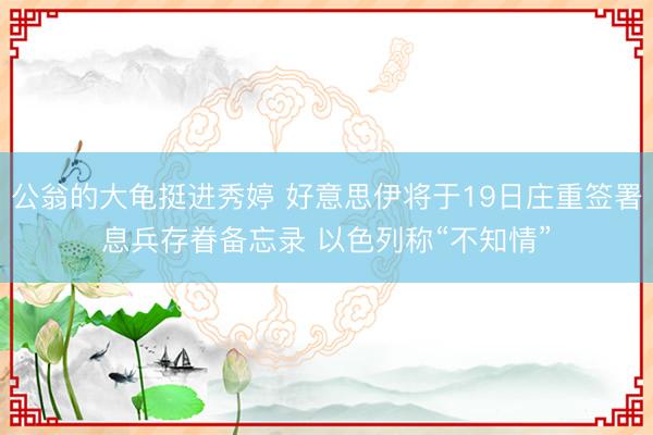公翁的大龟挺进秀婷 好意思伊将于19日庄重签署息兵存眷备忘录 以色列称“不知情”