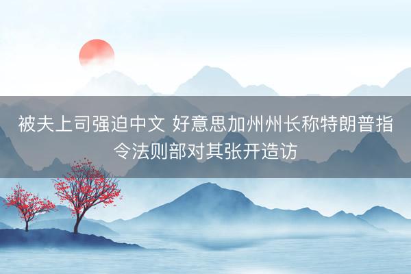 被夫上司强迫中文 好意思加州州长称特朗普指令法则部对其张开造访