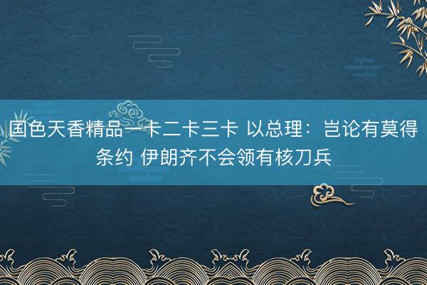 国色天香精品一卡二卡三卡 以总理：岂论有莫得条约 伊朗齐不会领有核刀兵