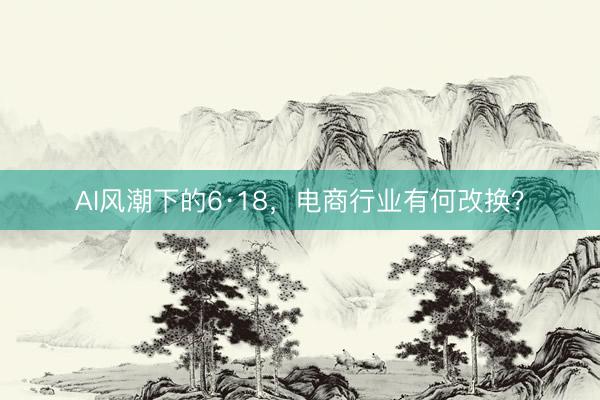 AI风潮下的6·18，电商行业有何改换？