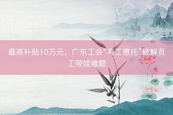 最高补贴10万元，广东工会“粤工惠托”破解员工带娃难题