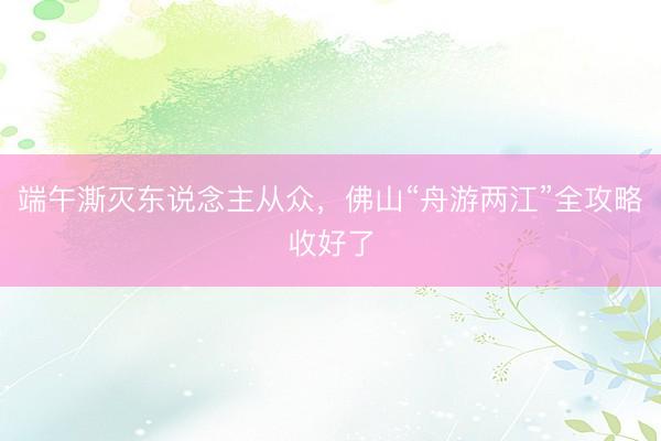 端午澌灭东说念主从众，佛山“舟游两江”全攻略收好了