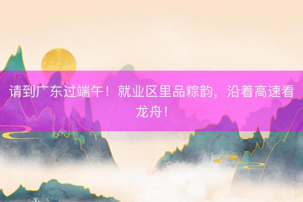 请到广东过端午！就业区里品粽韵，沿着高速看龙舟！