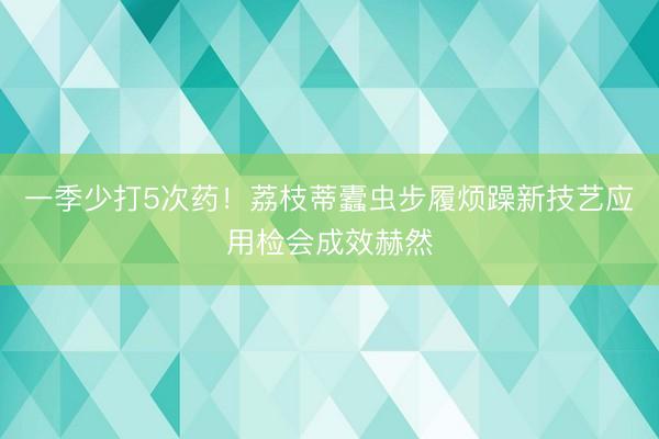一季少打5次药！荔枝蒂蠹虫步履烦躁新技艺应用检会成效赫然