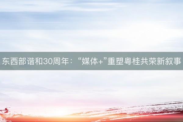 东西部谐和30周年：“媒体+”重塑粤桂共荣新叙事
