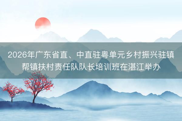 2026年广东省直、中直驻粤单元乡村振兴驻镇帮镇扶村责任队队长培训班在湛江举办