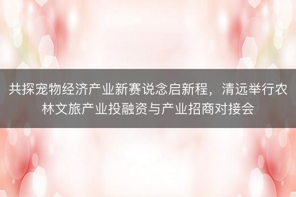 共探宠物经济产业新赛说念启新程,清远举行农林文旅产业投融资与产业招商对接会