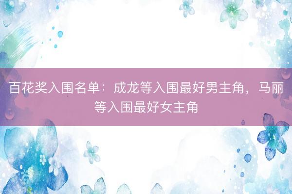百花奖入围名单：成龙等入围最好男主角，马丽等入围最好女主角