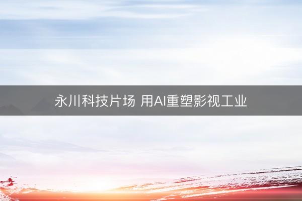 永川科技片场 用AI重塑影视工业