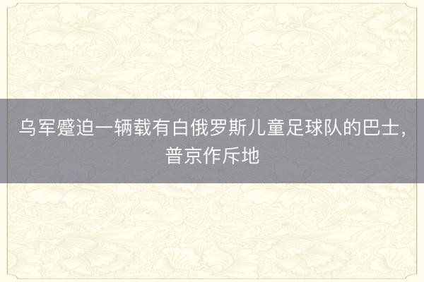 乌军蹙迫一辆载有白俄罗斯儿童足球队的巴士，普京作斥地