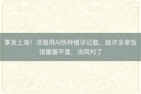 事发上海!须眉用AI伪种植诊记载,敲诈多家饭馆屡屡平直,法院判了