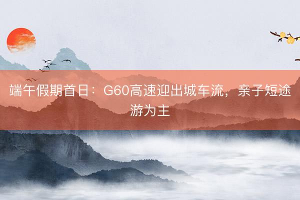 端午假期首日：G60高速迎出城车流，亲子短途游为主