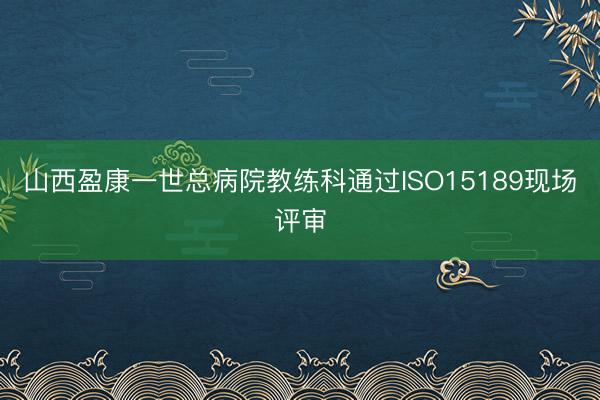 山西盈康一世总病院教练科通过ISO15189现场评审
