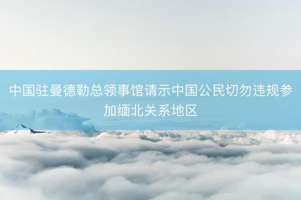 中国驻曼德勒总领事馆请示中国公民切勿违规参加缅北关系地区