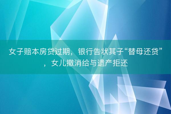 女子赔本房贷过期，银行告状其子“替母还贷”，女儿撤消给与遗产拒还