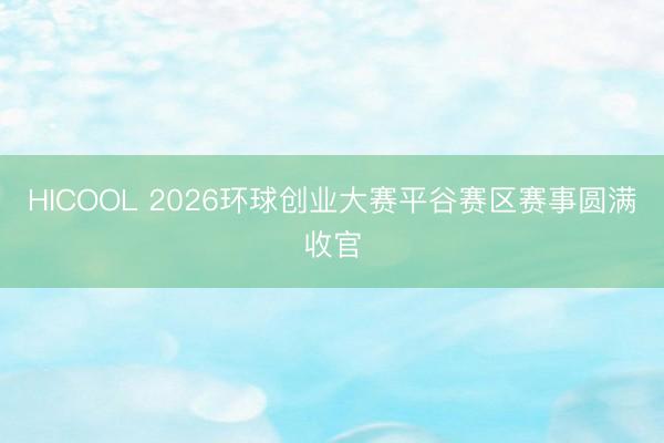 HICOOL 2026环球创业大赛平谷赛区赛事圆满收官
