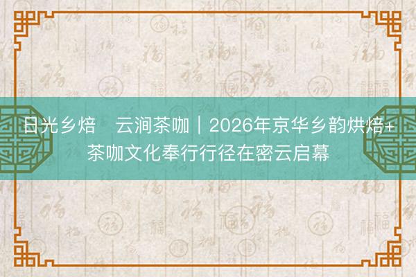 日光乡焙・云涧茶咖｜2026年京华乡韵烘焙+茶咖文化奉行行径在密云启幕