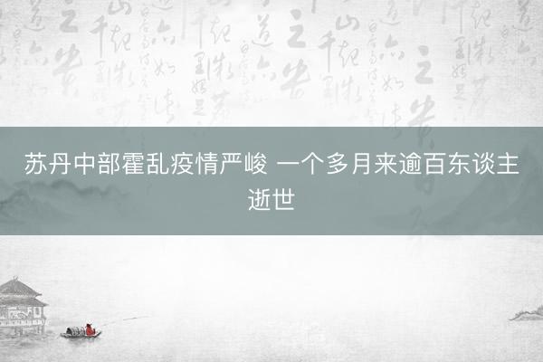 苏丹中部霍乱疫情严峻 一个多月来逾百东谈主逝世
